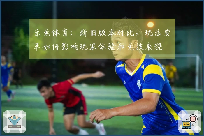乐竞体育：新旧版本对比，玩法变革如何影响玩家体验和竞技表现