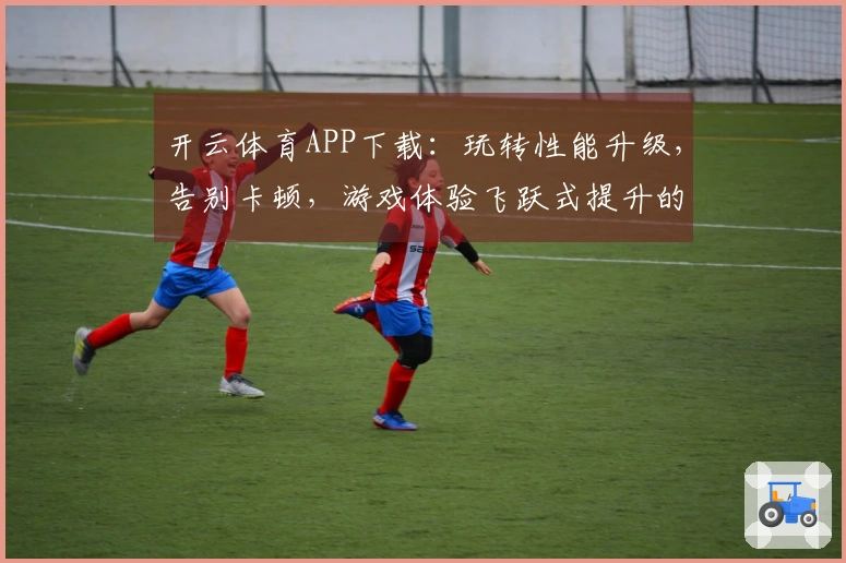 开云体育APP下载：玩转性能升级，告别卡顿，游戏体验飞跃式提升的秘密武器