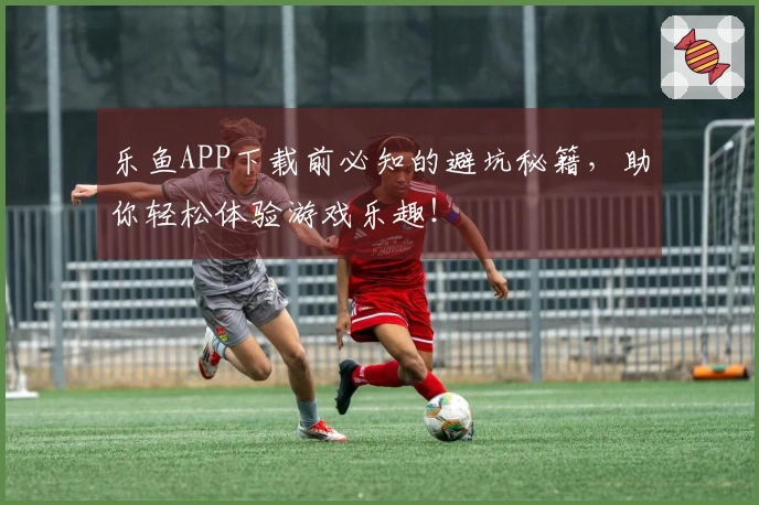 乐鱼APP下载前必知的避坑秘籍，助你轻松体验游戏乐趣！