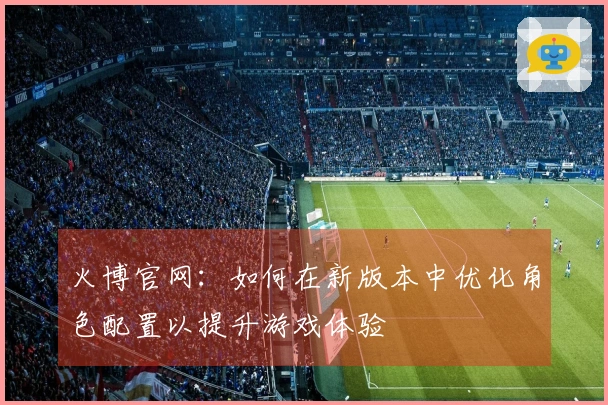 火博官网：如何在新版本中优化角色配置以提升游戏体验