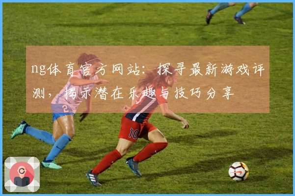 ng体育官方网站：探寻最新游戏评测，揭示潜在乐趣与技巧分享