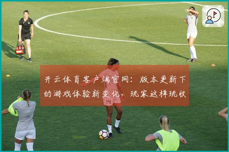 开云体育客户端官网：版本更新下的游戏体验新变化，玩家这样玩收益更佳